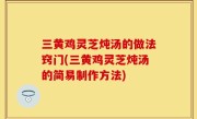 三黄鸡灵芝炖汤的做法窍门(三黄鸡灵芝炖汤的简易制作方法)