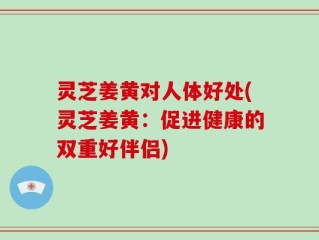 灵芝姜黄对人体好处(灵芝姜黄：促进健康的双重好伴侣)