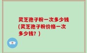 灵芝孢子粉一次多少钱(灵芝孢子粉价格一次多少钱？)