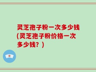 灵芝孢子粉一次多少钱(灵芝孢子粉价格一次多少钱？)