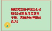 破壁灵芝孢子粉这么长期吃(长期食用灵芝孢子粉：突破身体界限的良方)