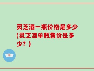 灵芝酒一瓶价格是多少(灵芝酒单瓶售价是多少？)
