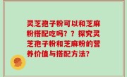 灵芝孢子粉可以和芝麻粉搭配吃吗？？探究灵芝孢子粉和芝麻粉的营养价值与搭配方法？