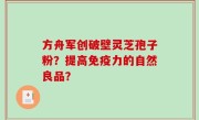 方舟军创破壁灵芝孢子粉？提高免疫力的自然良品？