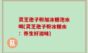 灵芝孢子粉加冰糖泡水喝(灵芝孢子粉冰糖水：养生好滋味)