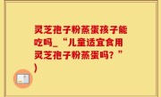 灵芝孢子粉蒸蛋孩子能吃吗_“儿童适宜食用灵芝孢子粉蒸蛋吗？”)