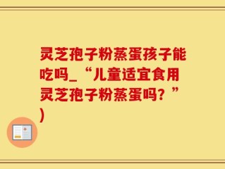 灵芝孢子粉蒸蛋孩子能吃吗_“儿童适宜食用灵芝孢子粉蒸蛋吗？”)