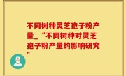 不同树种灵芝孢子粉产量_“不同树种对灵芝孢子粉产量的影响研究”