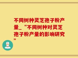 不同树种灵芝孢子粉产量_“不同树种对灵芝孢子粉产量的影响研究”