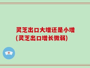 灵芝出口大增还是小增(灵芝出口增长微弱)