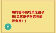 姨妈能不能吃灵芝孢子粉(灵芝孢子粉究竟能否食用？)