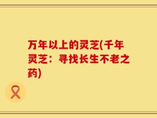 万年以上的灵芝(千年灵芝：寻找长生不老之药)