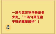 一汤勺灵芝孢子粉是多少克_“一汤勺灵芝孢子粉的重量解析”)