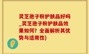 灵芝孢子粉护肤品好吗_灵芝孢子粉护肤品效果如何？全面解析其优势与适用性)
