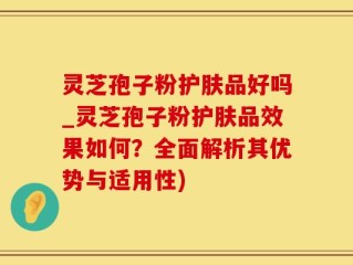灵芝孢子粉护肤品好吗_灵芝孢子粉护肤品效果如何？全面解析其优势与适用性)