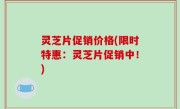 灵芝片促销价格(限时特惠：灵芝片促销中！)