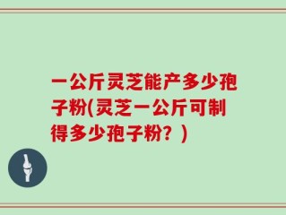 一公斤灵芝能产多少孢子粉(灵芝一公斤可制得多少孢子粉？)