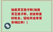 加盟灵芝孢子粉(加盟灵芝孢子粉，创业致富好机会，轻松开店享受市场红利！)