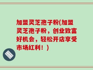 加盟灵芝孢子粉(加盟灵芝孢子粉，创业致富好机会，轻松开店享受市场红利！)