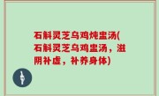 石斛灵芝乌鸡炖盅汤(石斛灵芝乌鸡盅汤，滋阴补虚，补养身体)