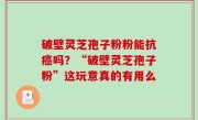 破壁灵芝孢子粉粉能抗癌吗？“破壁灵芝孢子粉”这玩意真的有用么