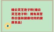 缙云灵芝孢子粉(缙云灵芝孢子粉：拥有高营养价值和健康功效的健康食品)