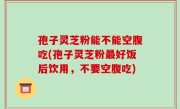 孢子灵芝粉能不能空腹吃(孢子灵芝粉最好饭后饮用，不要空腹吃)