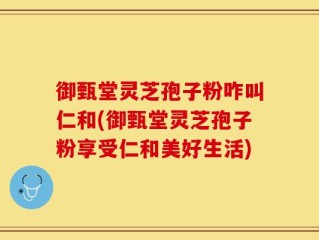 御甄堂灵芝孢子粉咋叫仁和(御甄堂灵芝孢子粉享受仁和美好生活)