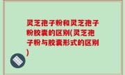 灵芝孢子粉和灵芝孢子粉胶囊的区别(灵芝孢子粉与胶囊形式的区别)