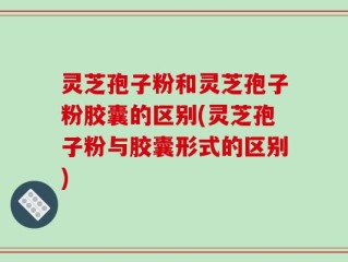 灵芝孢子粉和灵芝孢子粉胶囊的区别(灵芝孢子粉与胶囊形式的区别)