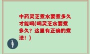 中药灵芝煮水要煮多久才能喝(喝灵芝水要煮多久？这里有正确的煮法！)
