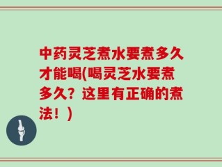 中药灵芝煮水要煮多久才能喝(喝灵芝水要煮多久？这里有正确的煮法！)