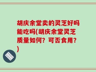 胡庆余堂卖的灵芝好吗能吃吗(胡庆余堂灵芝质量如何？可否食用？)
