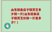 山东冠县店子镇灵芝多少钱一斤(山东冠县店子镇灵芝价格一斤是多少？)