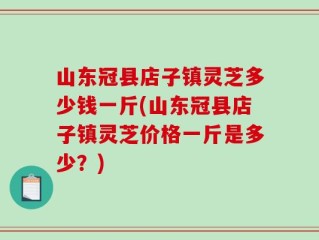 山东冠县店子镇灵芝多少钱一斤(山东冠县店子镇灵芝价格一斤是多少？)