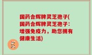 国药合辉牌灵芝孢子(国药合辉牌灵芝孢子：增强免疫力，助您拥有健康生活)