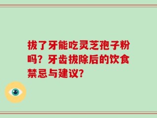 拔了牙能吃灵芝孢子粉吗？牙齿拔除后的饮食禁忌与建议？