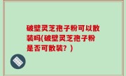 破壁灵芝孢子粉可以散装吗(破壁灵芝孢子粉是否可散装？)