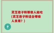 灵芝孢子粉那些人能吃(灵芝孢子粉适合哪些人食用？)