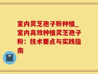 室内灵芝孢子粉种植_室内高效种植灵芝孢子粉：技术要点与实践指南