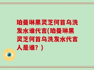 珀曼琳黑灵芝何首乌洗发水谁代言(珀曼琳黑灵芝何首乌洗发水代言人是谁？)