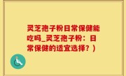 灵芝孢子粉日常保健能吃吗_灵芝孢子粉：日常保健的适宜选择？)