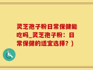 灵芝孢子粉日常保健能吃吗_灵芝孢子粉：日常保健的适宜选择？)