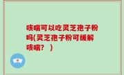 咳喘可以吃灵芝孢子粉吗(灵芝孢子粉可缓解咳喘？ )