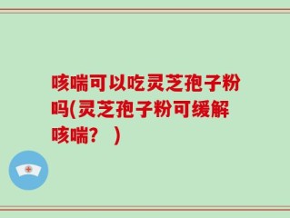 咳喘可以吃灵芝孢子粉吗(灵芝孢子粉可缓解咳喘？ )