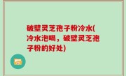 破壁灵芝孢子粉冷水(冷水泡喝，破壁灵芝孢子粉的好处)