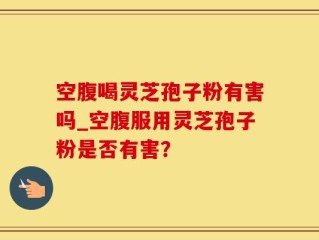 空腹喝灵芝孢子粉有害吗_空腹服用灵芝孢子粉是否有害？
