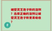 破壁灵芝孢子粉的溶剂？选择正确的溶剂让破壁灵芝孢子粉更易吸收？