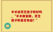 手术送灵芝孢子粉好吗_“手术康复期，灵芝孢子粉是否有益？”