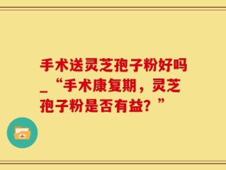 手术送灵芝孢子粉好吗_“手术康复期，灵芝孢子粉是否有益？”